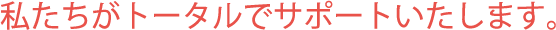 私たちがトータルでサポートいたします。